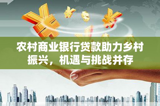 资阳农村商业银行贷款助力乡村振兴，机遇与挑战并存