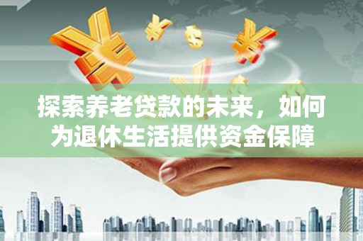 资阳探索养老贷款的未来，如何为退休生活提供资金保障