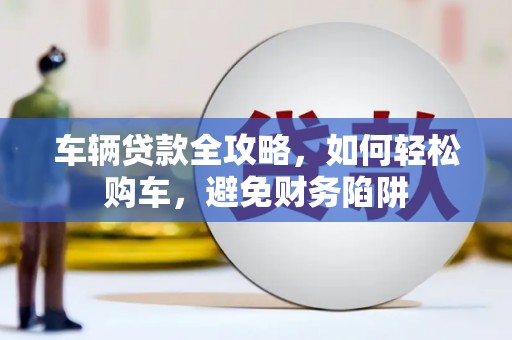 资阳车辆贷款全攻略，如何轻松购车，避免财务陷阱