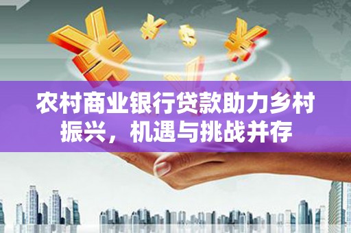 资阳农村商业银行贷款助力乡村振兴，机遇与挑战并存