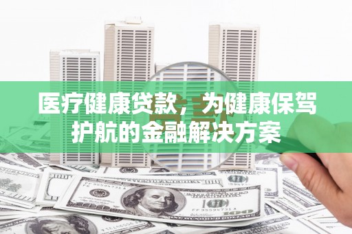 资阳医疗健康贷款，为健康保驾护航的金融解决方案